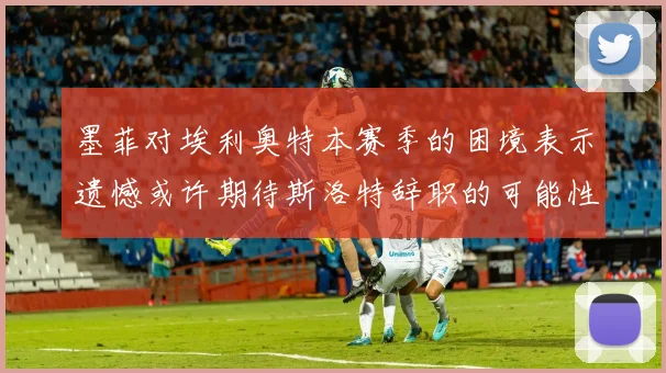 墨菲对埃利奥特本赛季的困境表示遗憾或许期待斯洛特辞职的可能性