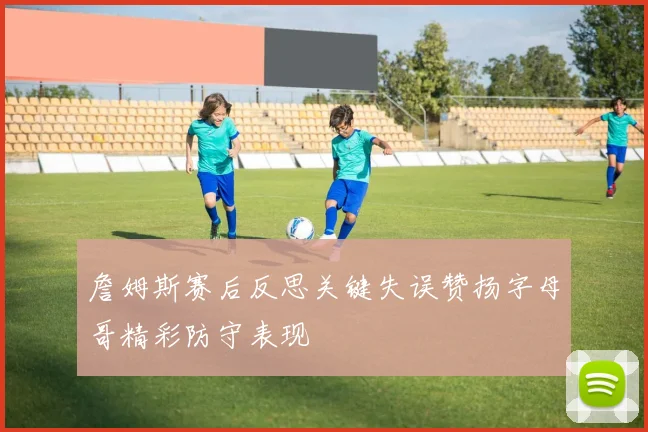 詹姆斯赛后反思关键失误赞扬字母哥精彩防守表现