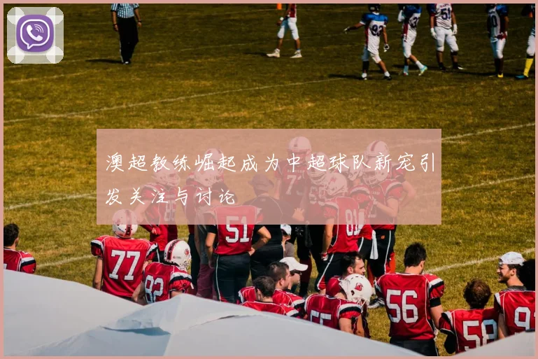 澳超教练崛起成为中超球队新宠引发关注与讨论