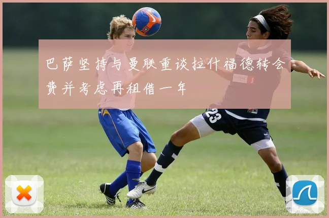 巴萨坚持与曼联重谈拉什福德转会费并考虑再租借一年