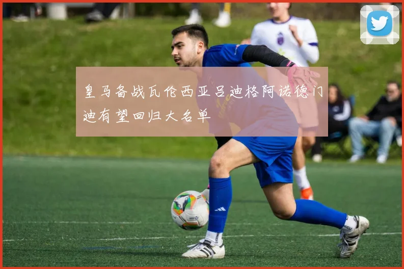 皇马备战瓦伦西亚吕迪格阿诺德门迪有望回归大名单