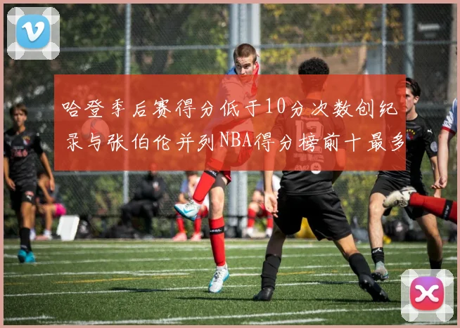 哈登季后赛得分低于10分次数创纪录与张伯伦并列NBA得分榜前十最多