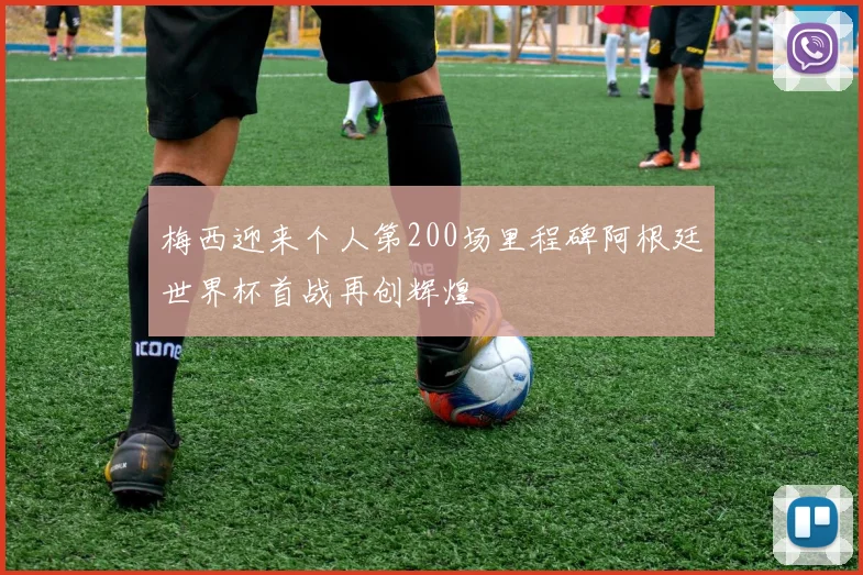 梅西迎来个人第200场里程碑阿根廷世界杯首战再创辉煌