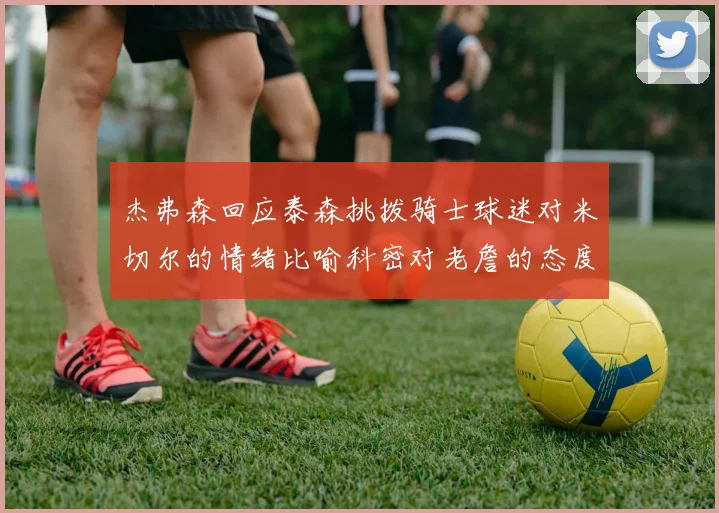 杰弗森回应泰森挑拨骑士球迷对米切尔的情绪比喻科密对老詹的态度