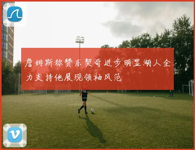 詹姆斯称赞东契奇进步明显湖人全力支持他展现领袖风范