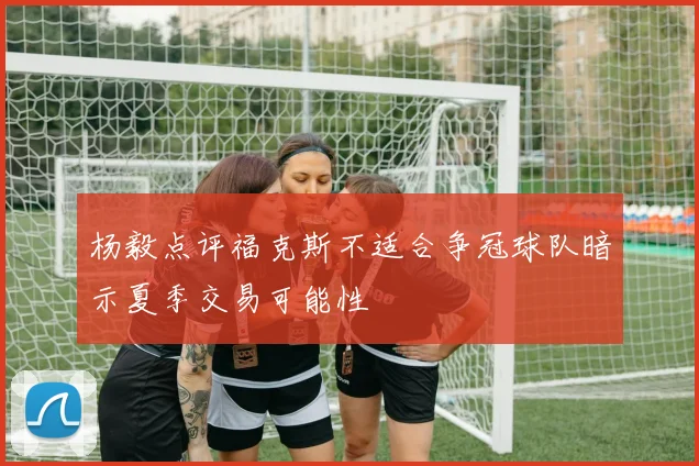 杨毅点评福克斯不适合争冠球队暗示夏季交易可能性
