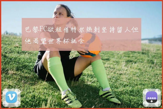 巴黎FC欲租借特尔热刺坚持留人但他渴望世界杯机会