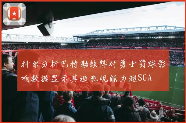 科尔分析巴特勒缺阵对勇士罚球影响数据显示其造犯规能力超SGA