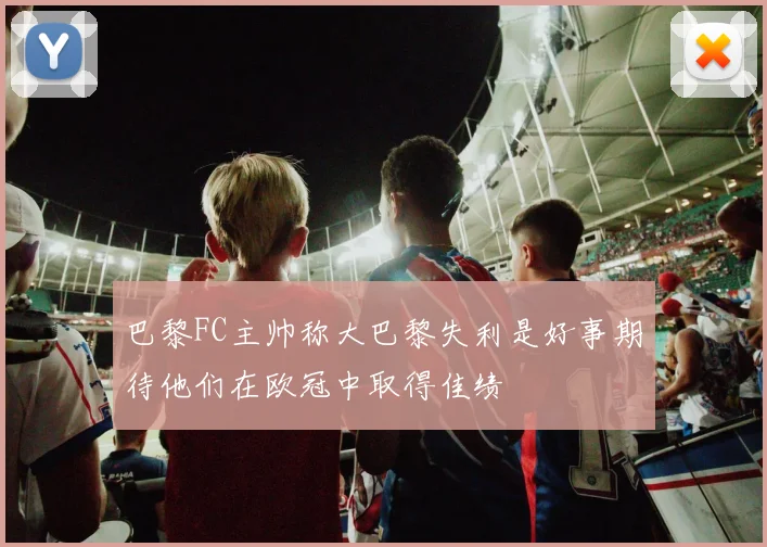 巴黎FC主帅称大巴黎失利是好事期待他们在欧冠中取得佳绩