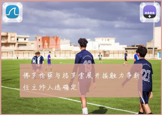 佛罗伦萨与格罗索展开接触力争新任主帅人选确定