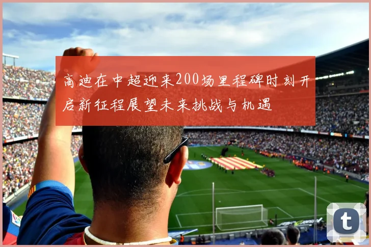 高迪在中超迎来200场里程碑时刻开启新征程展望未来挑战与机遇