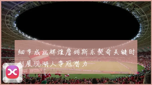 细节成就辉煌詹姆斯东契奇关键时刻展现湖人争冠潜力